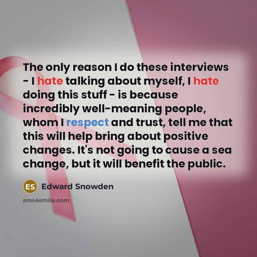 “The only reason I do these interviews - I hate talking about myself, I hate doing this stuff - is because incredibly well-meaning people, whom I respect and trust, tell me that this will help bring about positive changes. It's not going to cause a sea change, but it will benefit the public.” quote by Edward Snowden
