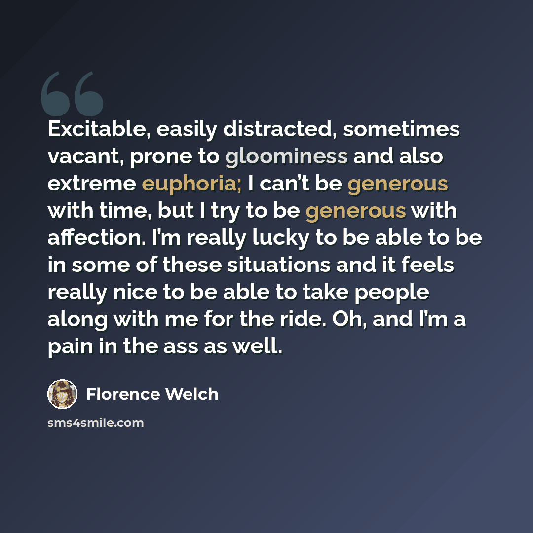 “Excitable, easily distracted, sometimes vacant, prone to gloominess and also extreme euphoria; I can’t be generous with time, but I try to be generous with affection. I’m really lucky to be able to be in some of these situations and it feels really nice to be able to take people along with me for…” quote by Florence Welch