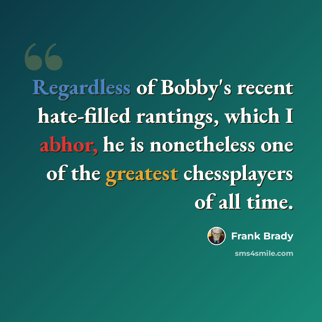 “Regardless of Bobby's recent hate-filled rantings, which I abhor, he is nonetheless one of the greatest chessplayers of all time.” quote by Frank Brady