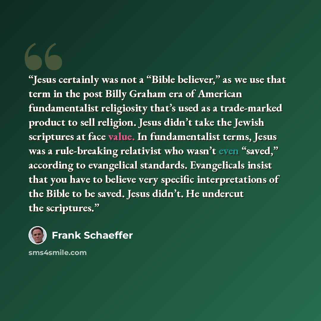 “Jesus certainly was not a “Bible believer,” as we use that term in the post Billy Graham era of American fundamentalist religiosity that’s used as a trade-marked product to sell religion. Jesus didn’t take the Jewish scriptures at face value. In fundamentalist terms, Jesus was a rule-breaking…” quote by Frank Schaeffer