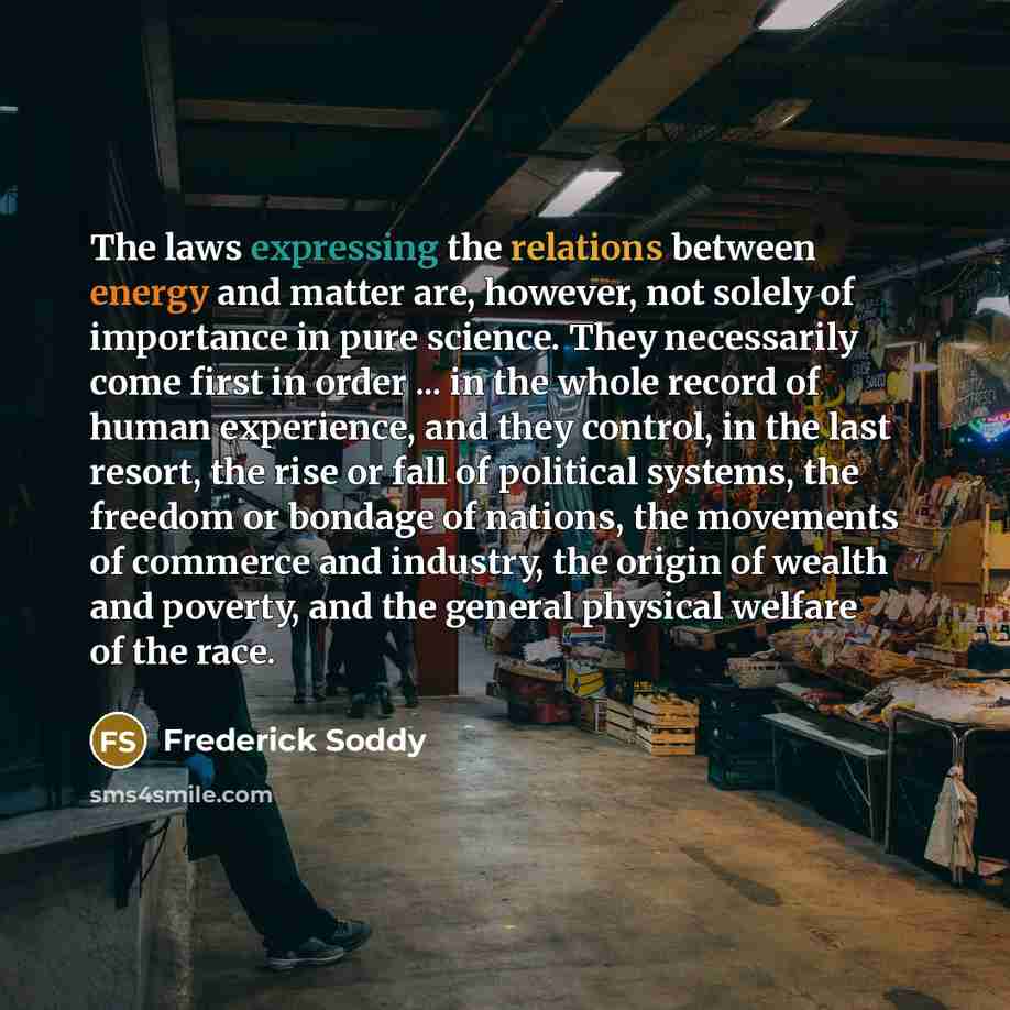 “The laws expressing the relations between energy and matter are, however, not solely of importance in pure science. They necessarily come first in order ... in the whole record of human experience, and they control, in the last resort, the rise or fall of political systems, the freedom or bondage…” quote by Frederick Soddy