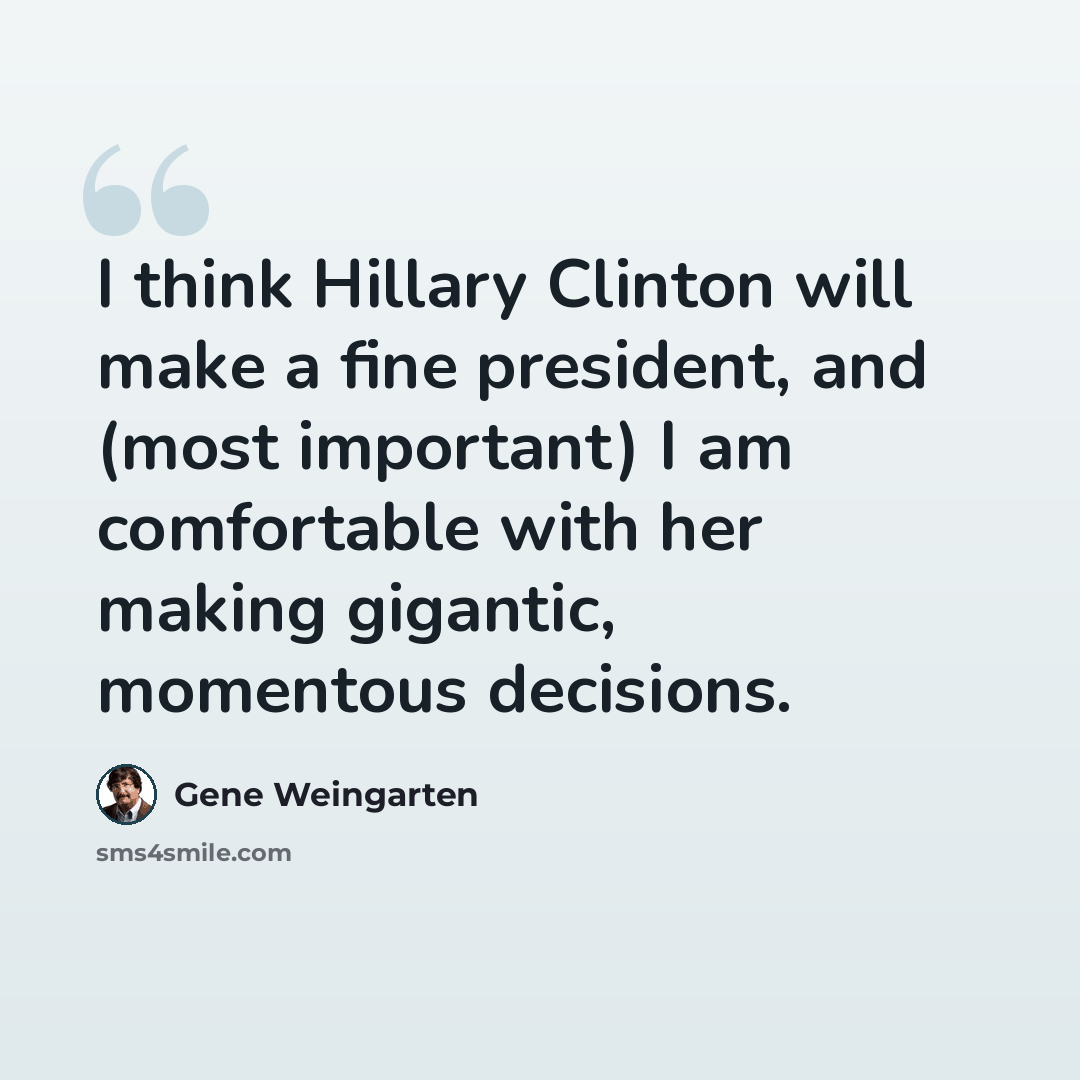 “I think Hillary Clinton will make a fine president, and (most important) I am comfortable with her making gigantic, momentous decisions.” quote by Gene Weingarten