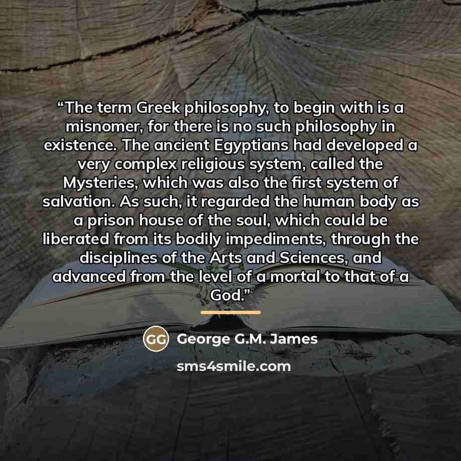 “The term Greek philosophy, to begin with is a misnomer, for there is no such philosophy in existence. The ancient Egyptians had developed a very complex religious system, called the Mysteries, which was also the first system of salvation. As such, it regarded the human body as a prison house of…” quote by George G.M. James