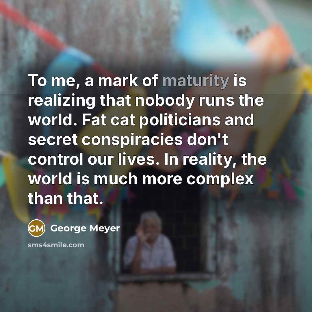 “To me, a mark of maturity is realizing that nobody runs the world. Fat cat politicians and secret conspiracies don't control our lives. In reality, the world is much more complex than that.” quote by George Meyer