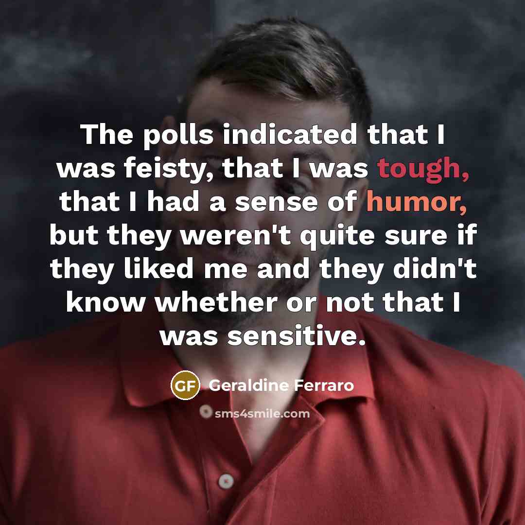 “The polls indicated that I was feisty, that I was tough, that I had a sense of humor, but they weren't quite sure if they liked me and they didn't know whether or not that I was sensitive.” quote by Geraldine Ferraro