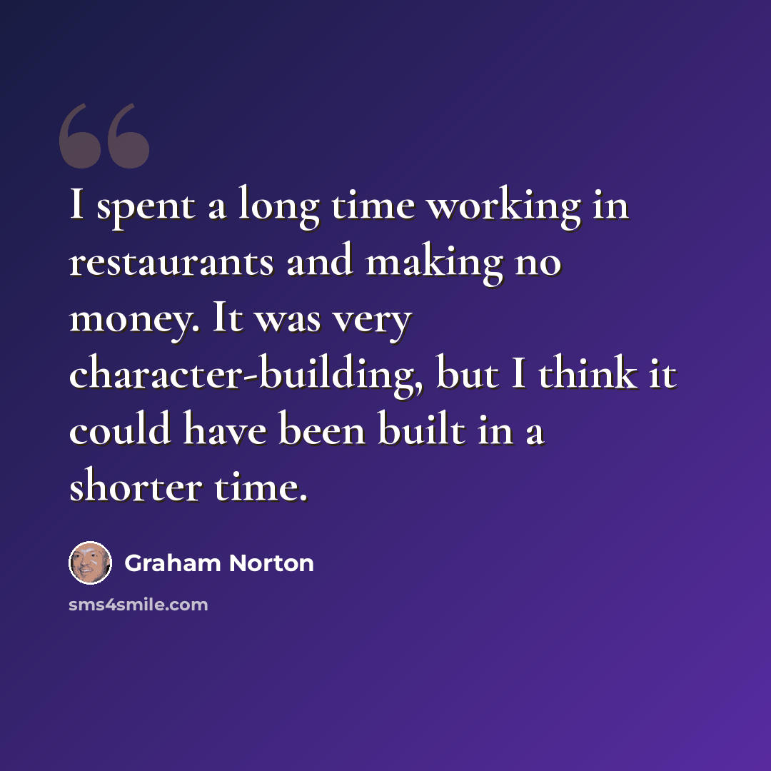 “I spent a long time working in restaurants and making no money. It was very character-building, but I think it could have been built in a shorter time.” quote by Graham Norton