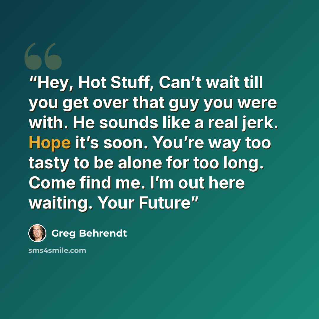“Hey, Hot Stuff, Can’t wait till you get over that guy you were with. He sounds like a real jerk. Hope it’s soon. You’re way too tasty to be alone for too long. Come find me. I’m out here waiting. Your Future” quote by Greg Behrendt