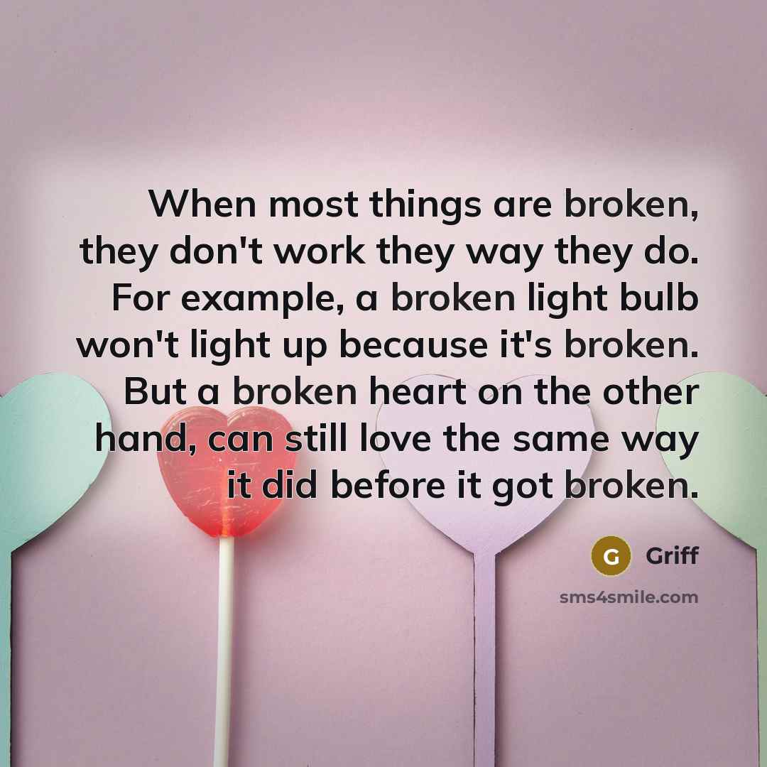 “When most things are broken, they don't work they way they do. For example, a broken light bulb won't light up because it's broken. But a broken heart on the other hand, can still love the same way it did before it got broken.” quote by Griff