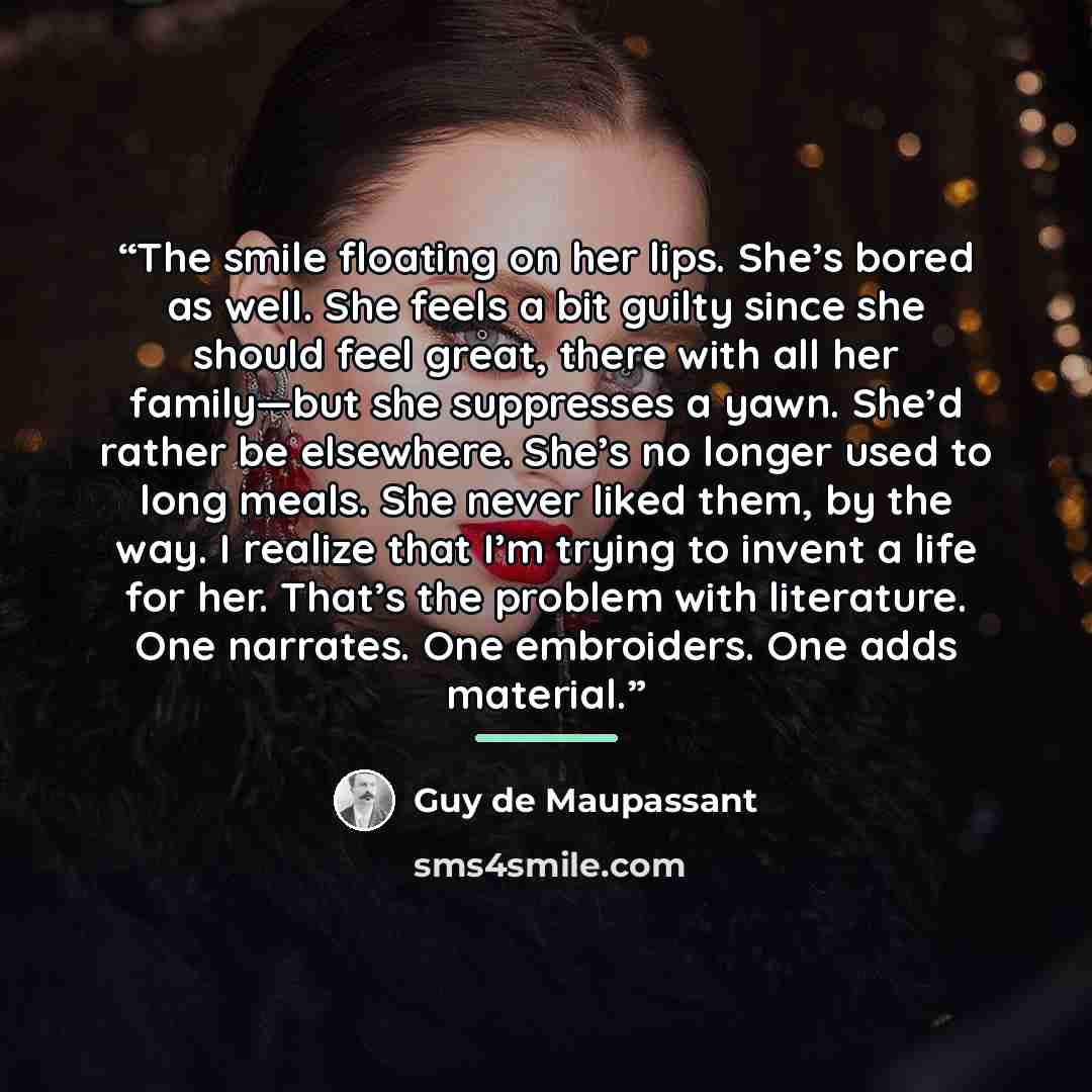 “The smile floating on her lips. She’s bored as well. She feels a bit guilty since she should feel great, there with all her family—but she suppresses a yawn. She’d rather be elsewhere. She’s no longer used to long meals. She never liked them, by the way. I realize that I’m trying to invent a life…” quote by Guy de Maupassant