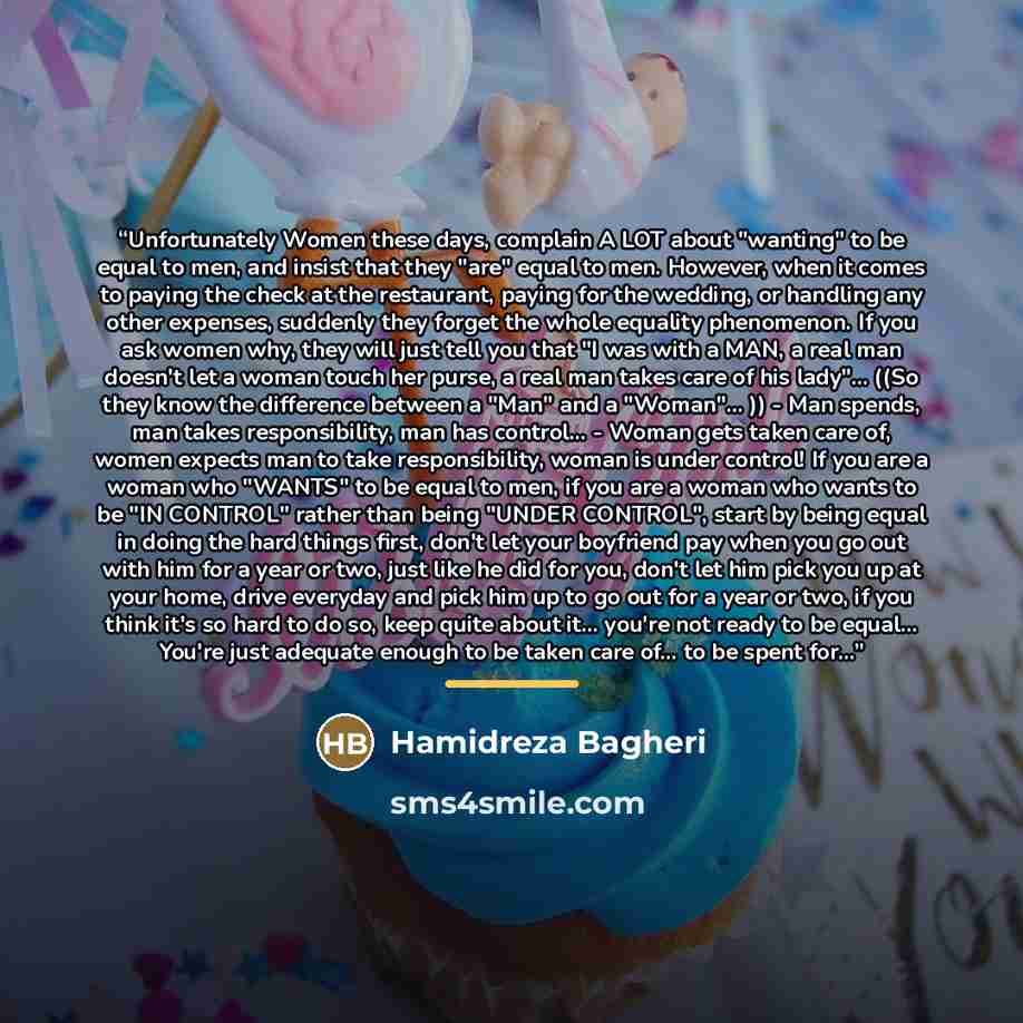“Unfortunately Women these days, complain A LOT about "wanting" to be equal to men, and insist that they "are" equal to men. However, when it comes to paying the check at the restaurant, paying for the wedding, or handling any other expenses, suddenly they forget the whole equality phenomenon. If…” quote by Hamidreza Bagheri