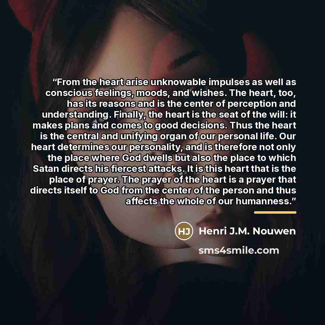 “From the heart arise unknowable impulses as well as conscious feelings, moods, and wishes. The heart, too, has its reasons and is the center of perception and understanding. Finally, the heart is the seat of the will: it makes plans and comes to good decisions. Thus the heart is the central and…” quote by Henri J.M. Nouwen