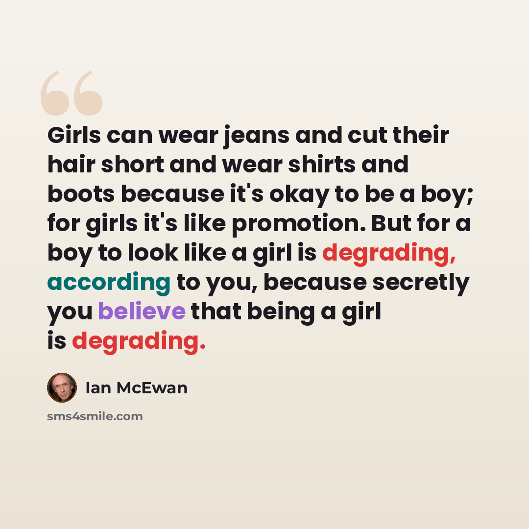 “Girls can wear jeans and cut their hair short and wear shirts and boots because it's okay to be a boy; for girls it's like promotion. But for a boy to look like a girl is degrading, according to you, because secretly you believe that being a girl is degrading.” quote by Ian Mcewan