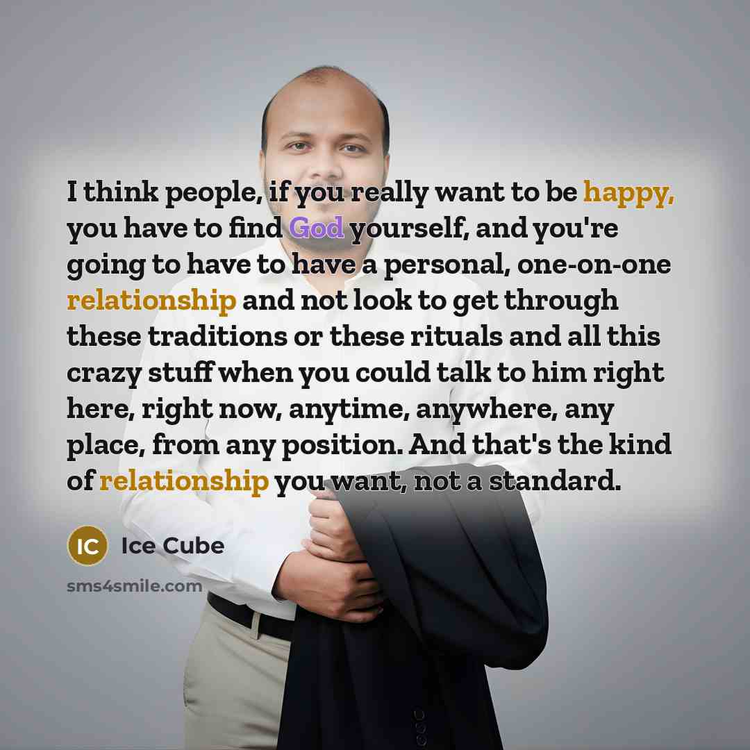 “I think people, if you really want to be happy, you have to find God yourself, and you're going to have to have a personal, one-on-one relationship and not look to get through these traditions or these rituals and all this crazy stuff when you could talk to him right here, right now, anytime…” quote by Ice Cube