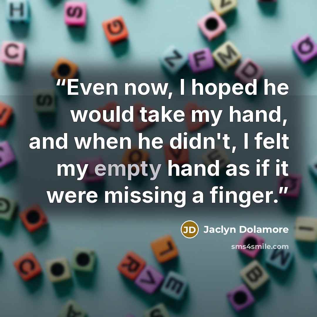 “Even now, I hoped he would take my hand, and when he didn't, I felt my empty hand as if it were missing a finger.” quote by Jaclyn Dolamore