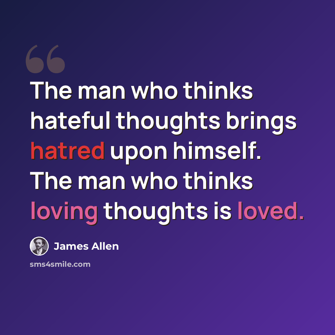 “The man who thinks hateful thoughts brings hatred upon himself. The man who thinks loving thoughts is loved.” quote by James Allen