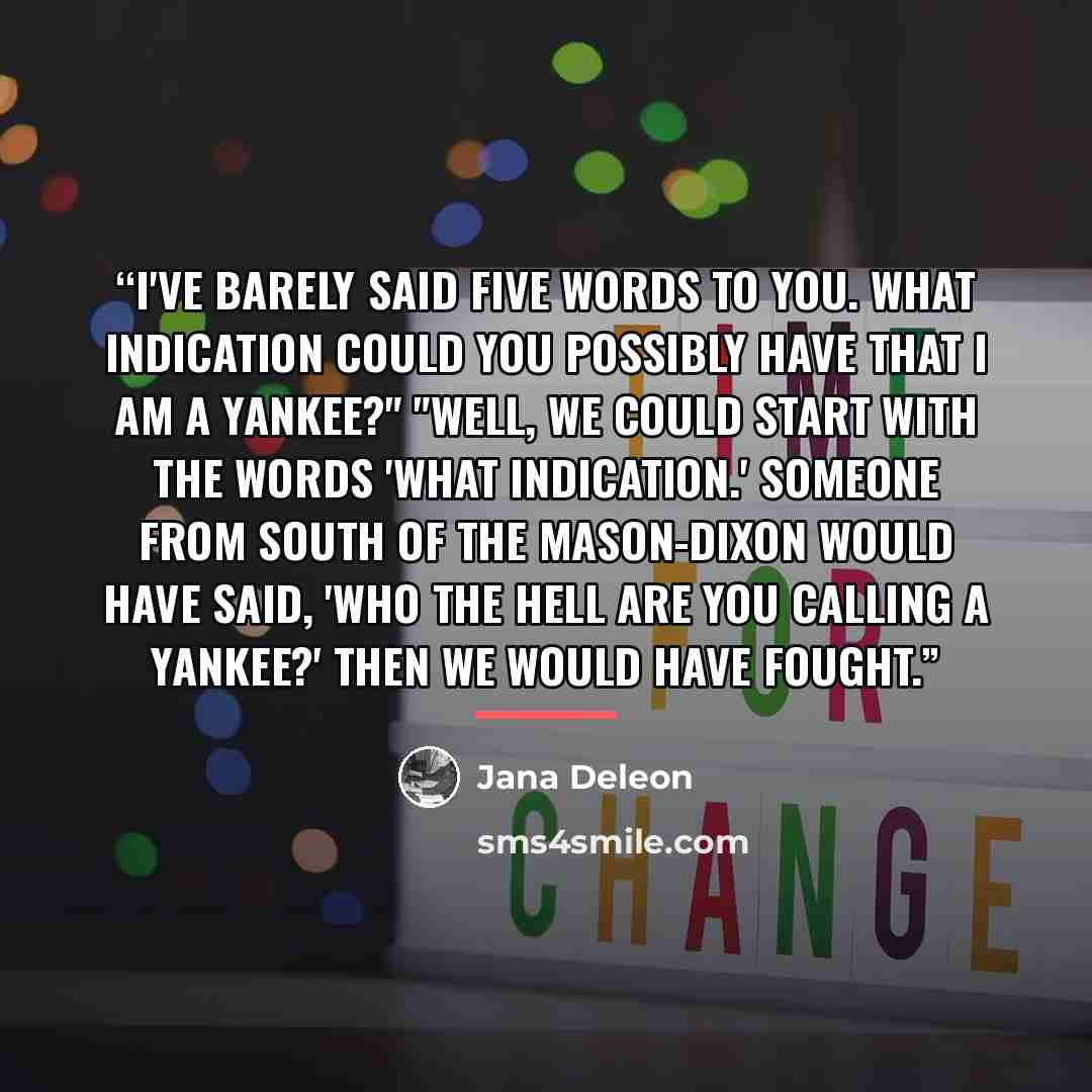 “I've barely said five words to you. What indication could you possibly have that I am a Yankee?" "Well, we could start with the words 'what indication.' Someone from south of the Mason-Dixon would have said, 'Who the hell are you calling a Yankee?' Then we would have fought.” quote by Jana Deleon