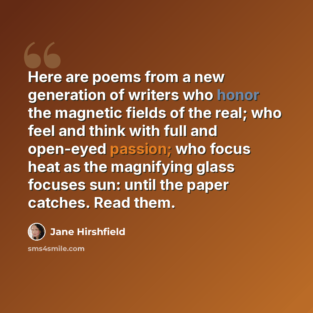 “Here are poems from a new generation of writers who honor the magnetic fields of the real; who feel and think with full and open-eyed passion; who focus heat as the magnifying glass focuses sun: until the paper catches. Read them.” quote by Jane Hirshfield