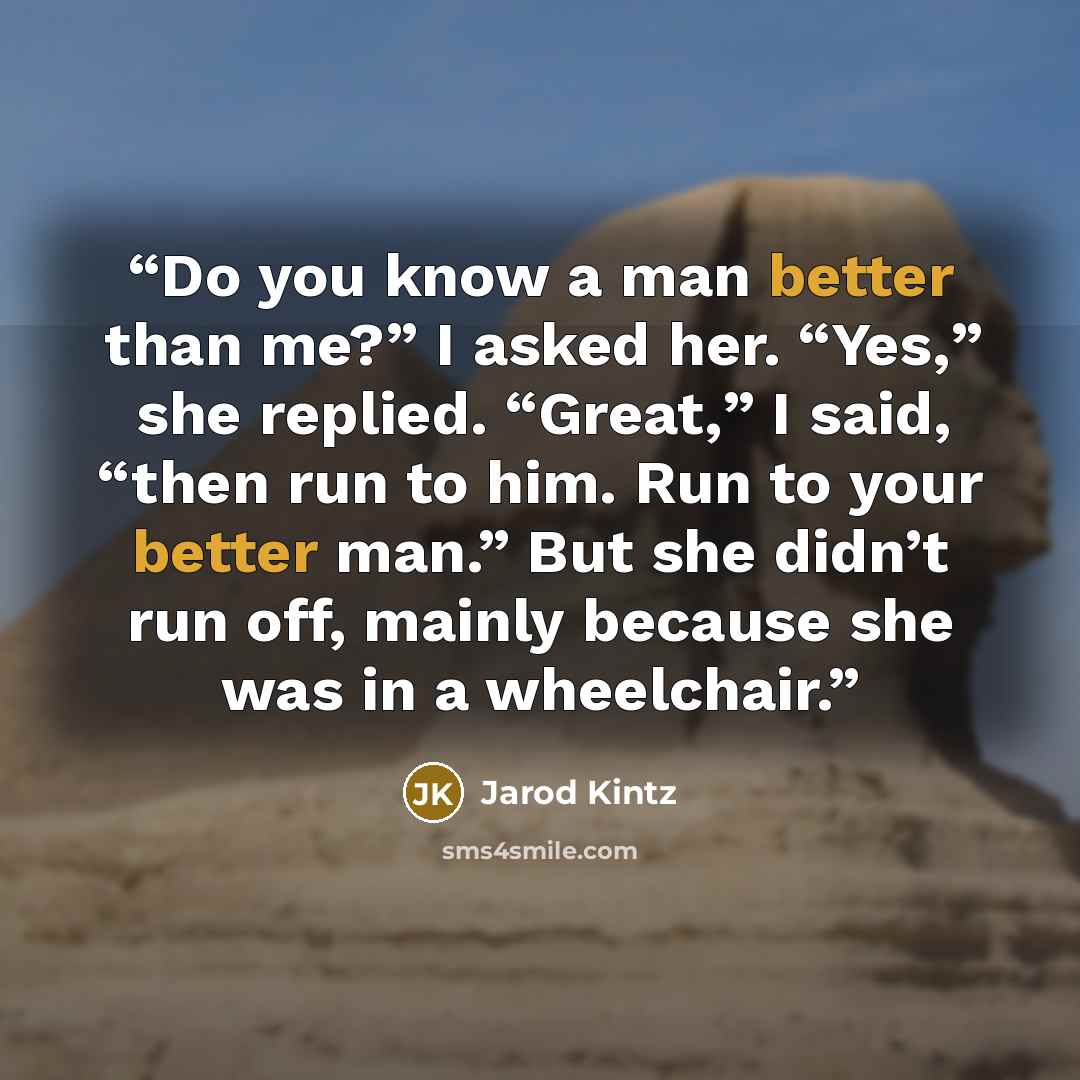 “Do you know a man better than me?” I asked her. “Yes,” she replied. “Great,” I said, “then run to him. Run to your better man.” But she didn’t run off, mainly because she was in a wheelchair.” quote by Jarod Kintz