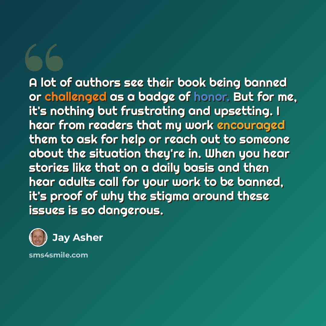 “A lot of authors see their book being banned or challenged as a badge of honor. But for me, it's nothing but frustrating and upsetting. I hear from readers that my work encouraged them to ask for help or reach out to someone about the situation they're in. When you hear stories like that on a…” quote by Jay Asher