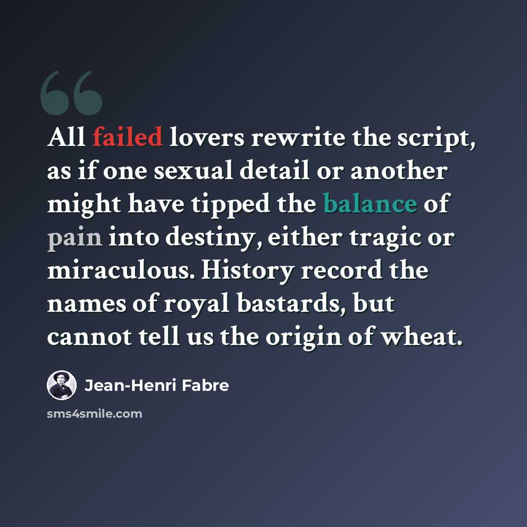 “All failed lovers rewrite the script, as if one sexual detail or another might have tipped the balance of pain into destiny, either tragic or miraculous. History record the names of royal bastards, but cannot tell us the origin of wheat.” quote by Jean-Henri Fabre