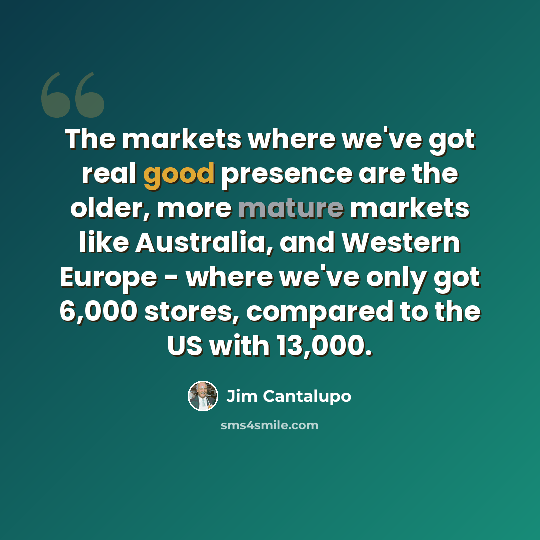 “The markets where we've got real good presence are the older, more mature markets like Australia, and Western Europe - where we've only got 6,000 stores, compared to the US with 13,000.” quote by Jim Cantalupo