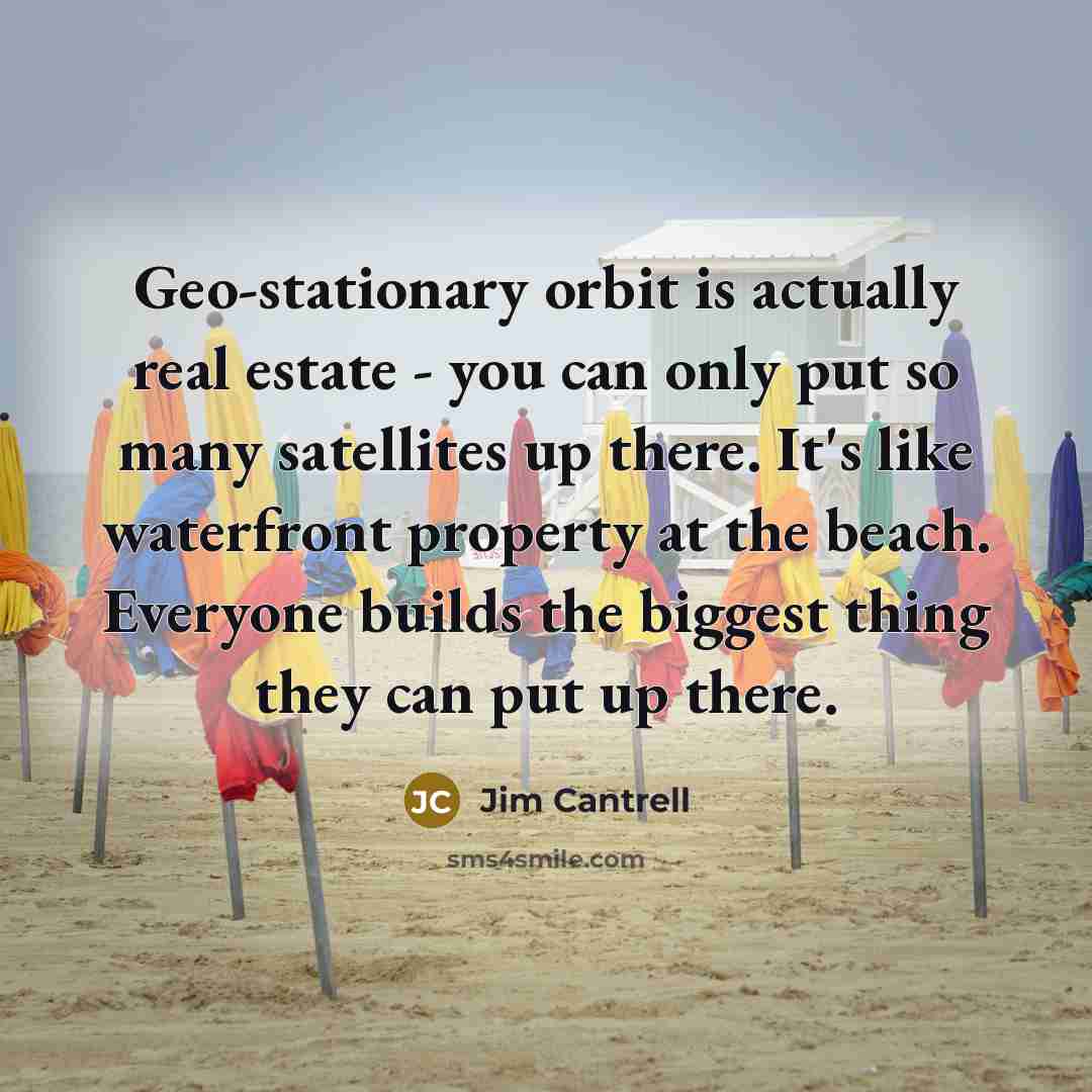 “Geo-stationary orbit is actually real estate - you can only put so many satellites up there. It's like waterfront property at the beach. Everyone builds the biggest thing they can put up there.” quote by Jim Cantrell