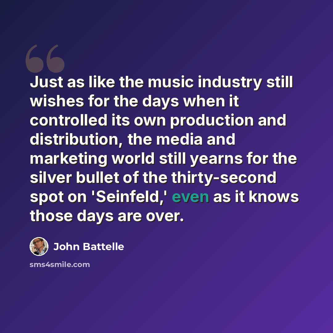 “Just as like the music industry still wishes for the days when it controlled its own production and distribution, the media and marketing world still yearns for the silver bullet of the thirty-second spot on 'Seinfeld,' even as it knows those days are over.” quote by John Battelle