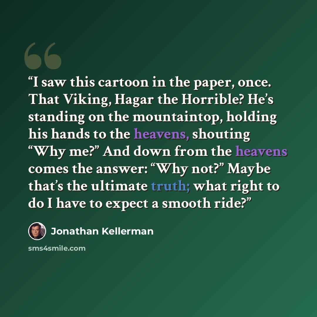 “I saw this cartoon in the paper, once. That Viking, Hagar the Horrible? He’s standing on the mountaintop, holding his hands to the heavens, shouting “Why me?” And down from the heavens comes the answer: “Why not?” Maybe that’s the ultimate truth; what right to do I have to expect a smooth ride?” quote by Jonathan Kellerman