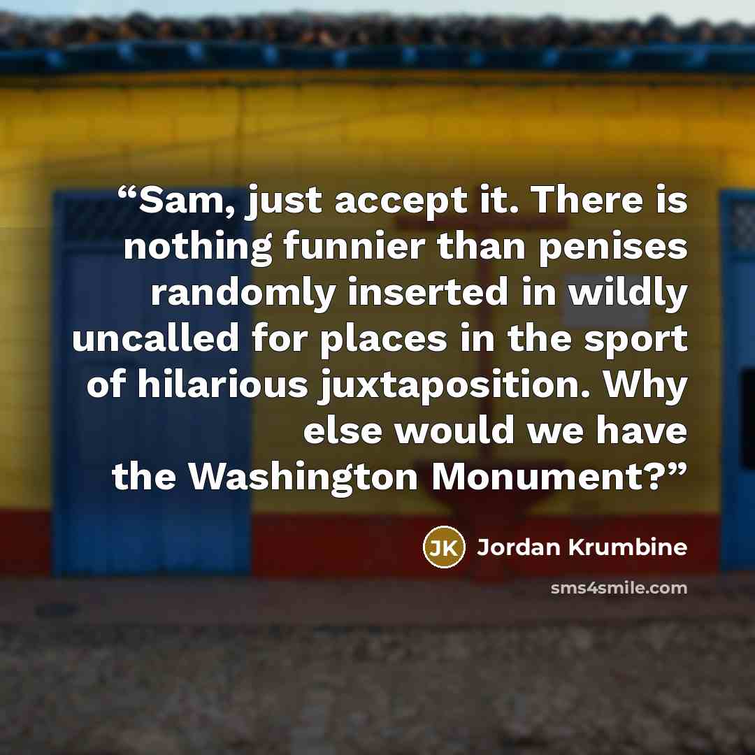 “Sam, just accept it. There is nothing funnier than penises randomly inserted in wildly uncalled for places in the sport of hilarious juxtaposition. Why else would we have the Washington Monument?” quote by Jordan Krumbine