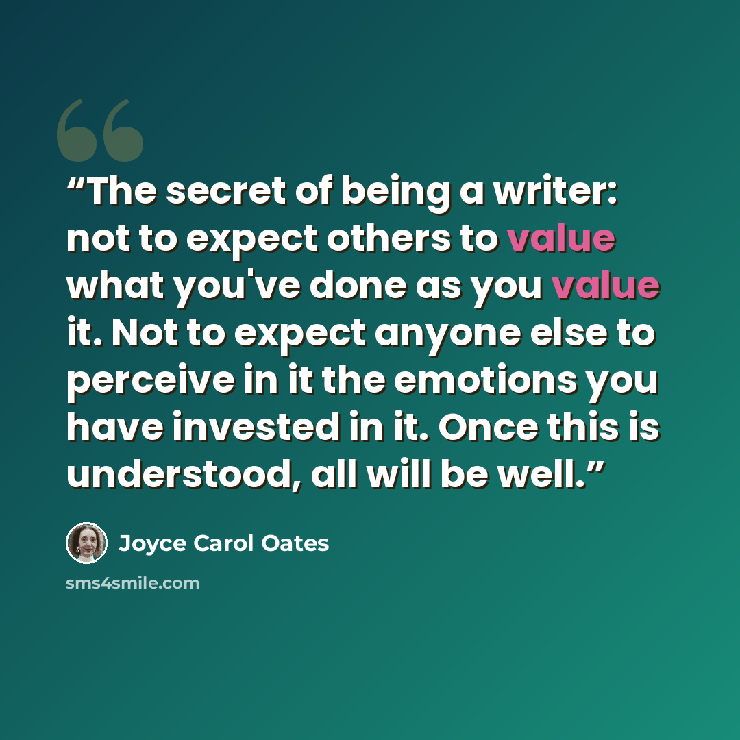 “The secret of being a writer: not to expect others to value what you've done as you value it. Not to expect anyone else to perceive in it the emotions you have invested in it. Once this is understood, all will be well.” quote by Joyce Carol Oates