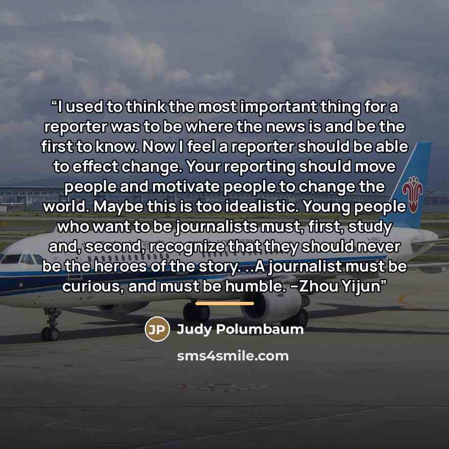 “I used to think the most important thing for a reporter was to be where the news is and be the first to know. Now I feel a reporter should be able to effect change. Your reporting should move people and motivate people to change the world. Maybe this is too idealistic. Young people who want to be…” quote by Judy Polumbaum