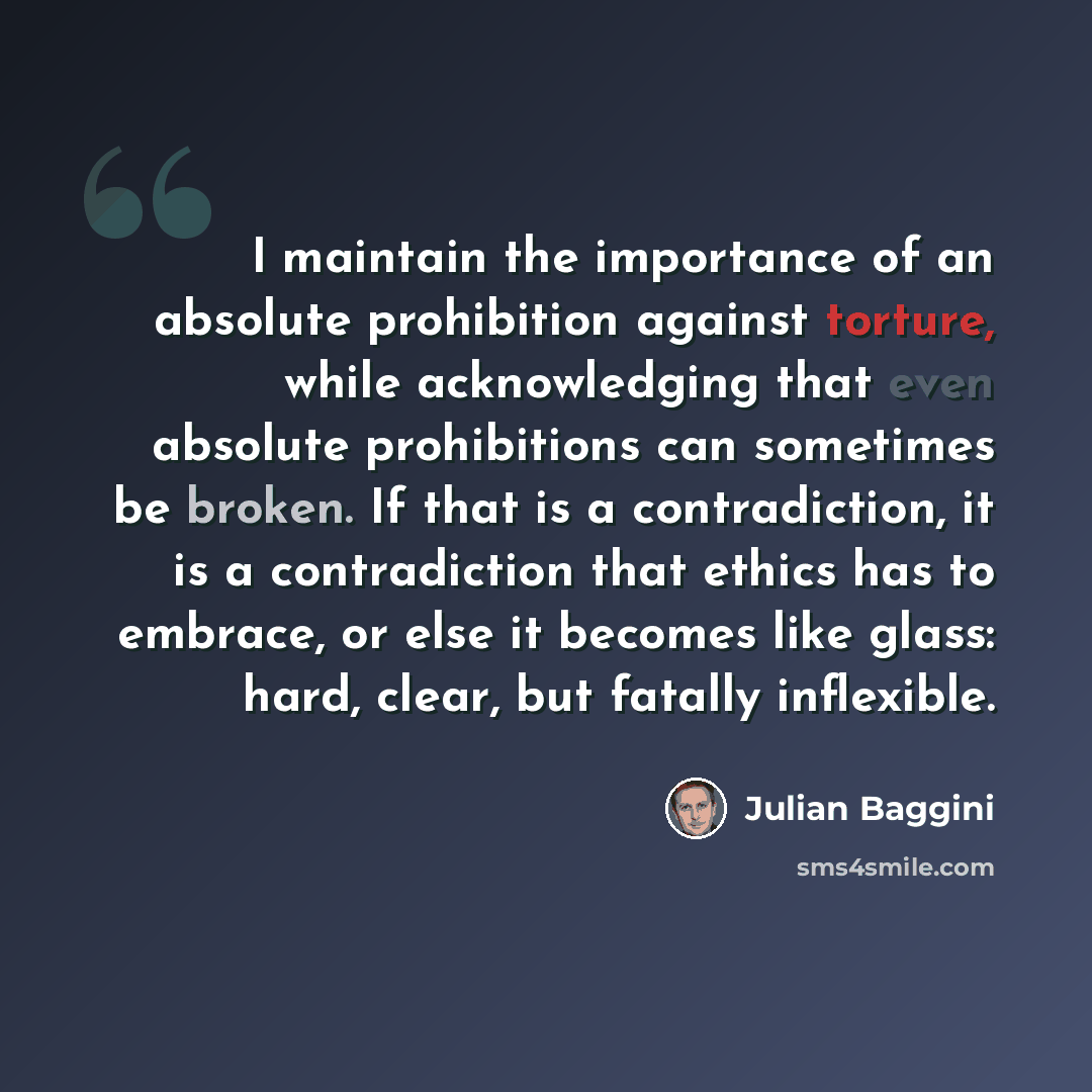 “I maintain the importance of an absolute prohibition against torture, while acknowledging that even absolute prohibitions can sometimes be broken. If that is a contradiction, it is a contradiction that ethics has to embrace, or else it becomes like glass: hard, clear, but fatally inflexible.” quote by Julian Baggini