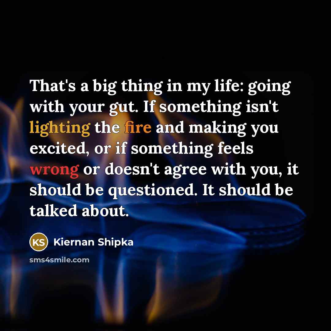 “That's a big thing in my life: going with your gut. If something isn't lighting the fire and making you excited, or if something feels wrong or doesn't agree with you, it should be questioned. It should be talked about.” quote by Kiernan Shipka