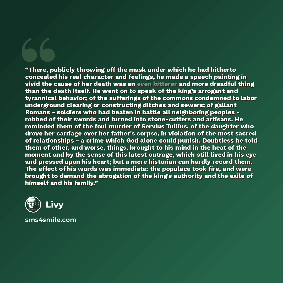 “There, publicly throwing off the mask under which he had hitherto concealed his real character and feelings, he made a speech painting in vivid the cause of her death was an even bitterer and more dreadful thing than the death itself. He went on to speak of the king's arrogant and tyrannical…” quote by Livy