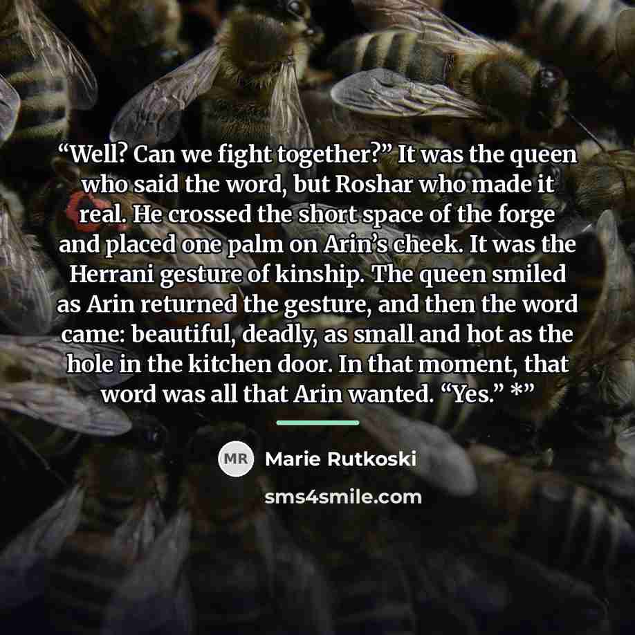 “Well? Can we fight together?” It was the queen who said the word, but Roshar who made it real. He crossed the short space of the forge and placed one palm on Arin’s cheek. It was the Herrani gesture of kinship. The queen smiled as Arin returned the gesture, and then the word came: beautiful…” quote by Marie Rutkoski