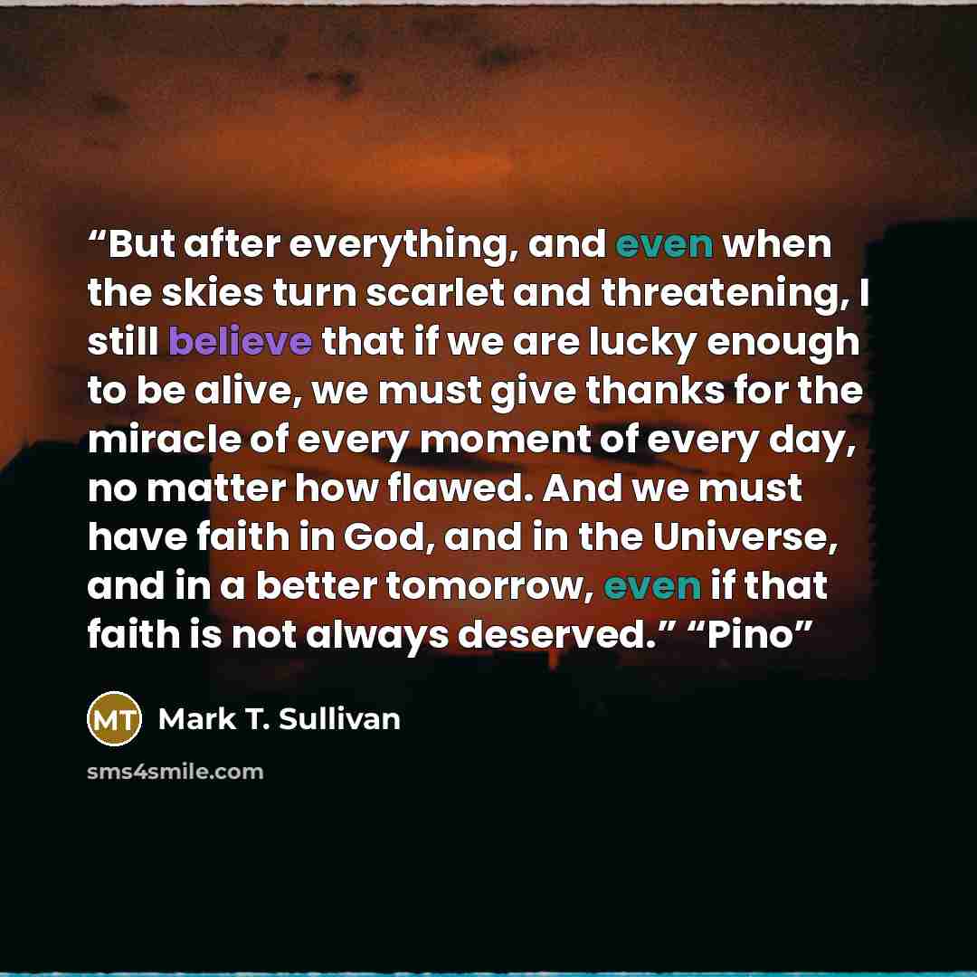 “But after everything, and even when the skies turn scarlet and threatening, I still believe that if we are lucky enough to be alive, we must give thanks for the miracle of every moment of every day, no matter how flawed. And we must have faith in God, and in the Universe, and in a better tomorrow…” quote by Mark T. Sullivan