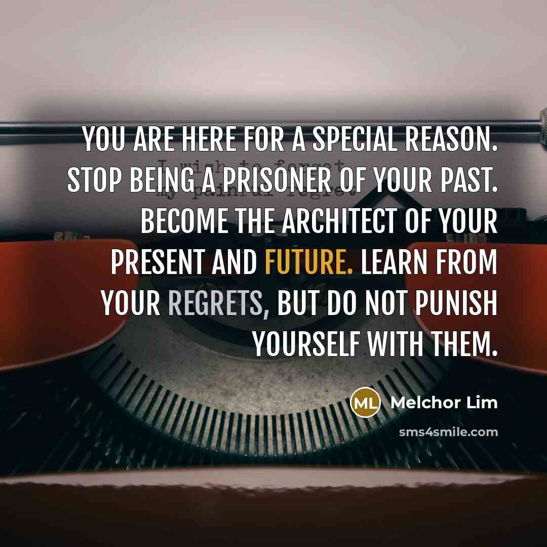 “You are here for a special reason. Stop being a prisoner of your past. Become the architect of your present and future. Learn from your regrets, but do not punish yourself with them.” quote by Melchor Lim
