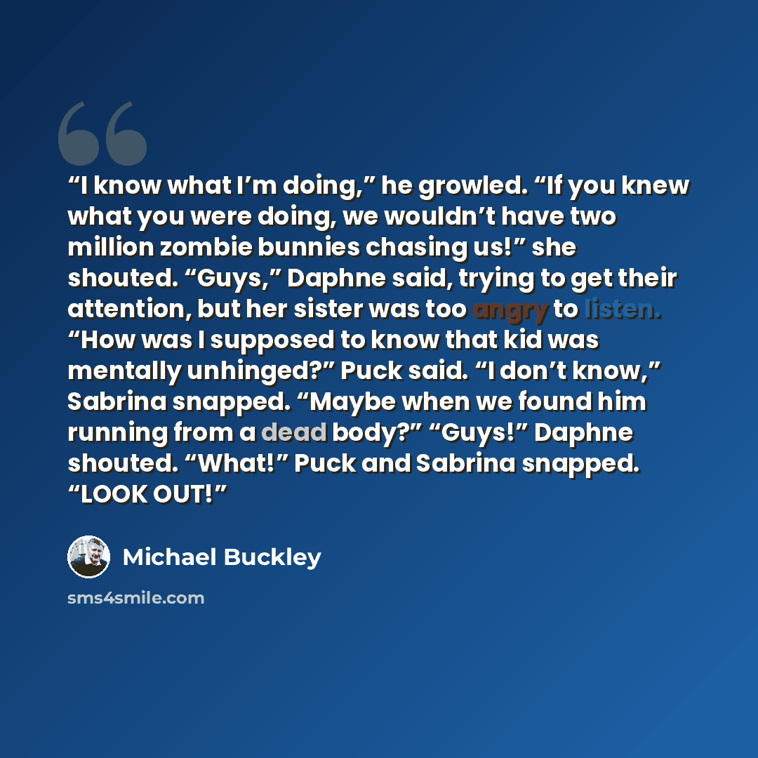 “I know what I’m doing,” he growled. “If you knew what you were doing, we wouldn’t have two million zombie bunnies chasing us!” she shouted. “Guys,” Daphne said, trying to get their attention, but her sister was too angry to listen. “How was I supposed to know that kid was mentally unhinged?” Puck…” quote by Michael Buckley