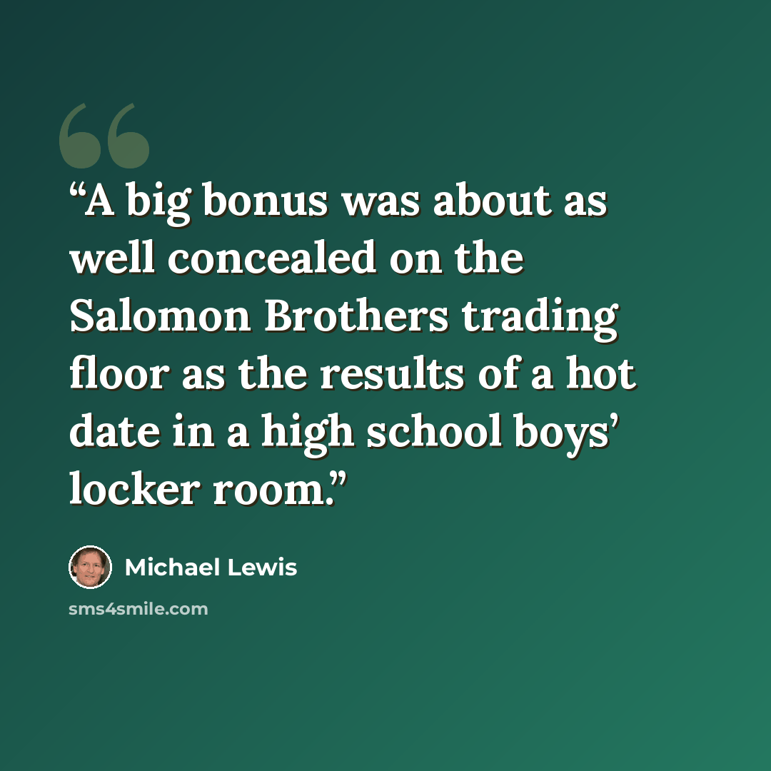 “A big bonus was about as well concealed on the Salomon Brothers trading floor as the results of a hot date in a high school boys’ locker room.” quote by Michael Lewis