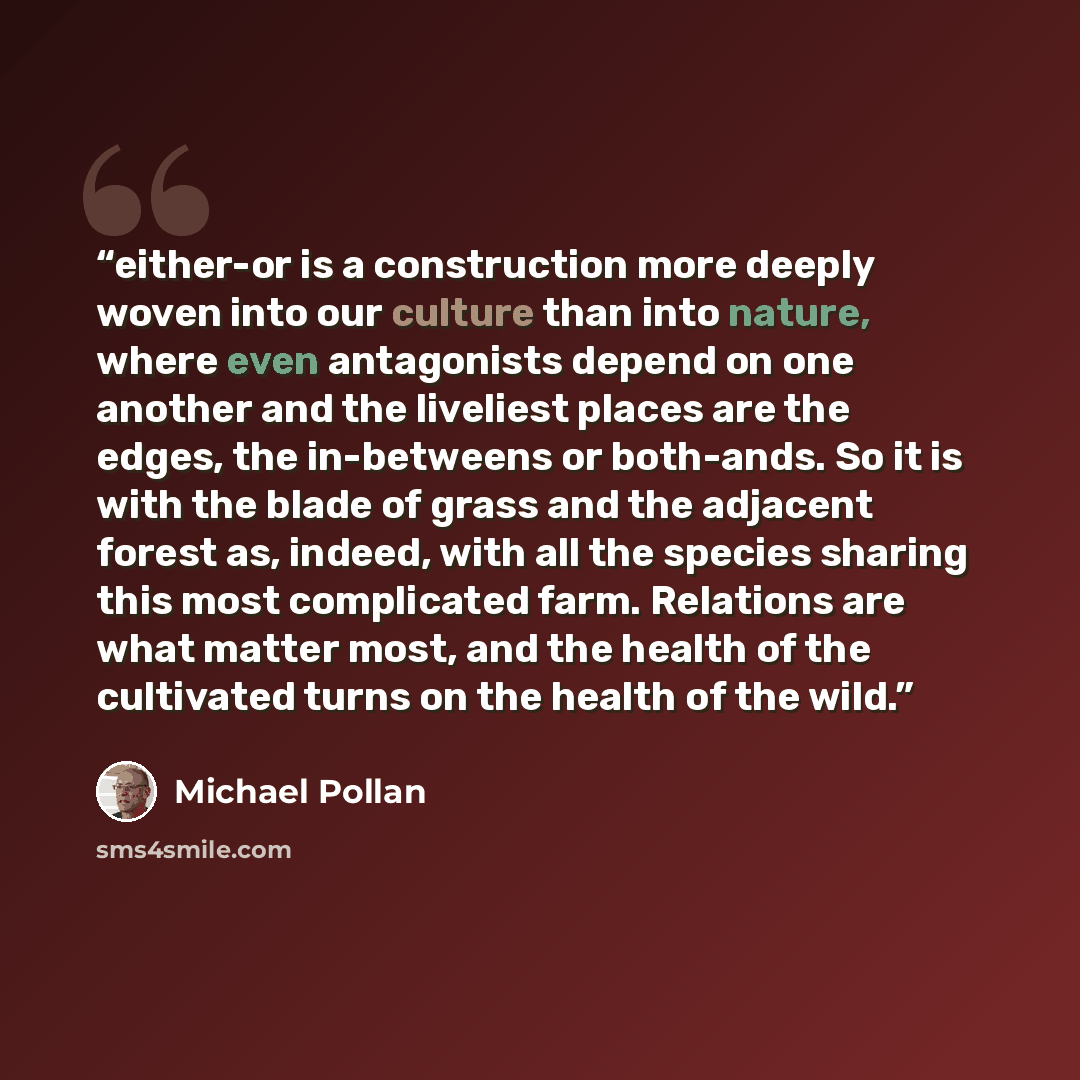 “either-or is a construction more deeply woven into our culture than into nature, where even antagonists depend on one another and the liveliest places are the edges, the in-betweens or both-ands. So it is with the blade of grass and the adjacent forest as, indeed, with all the species sharing this…” quote by Michael Pollan