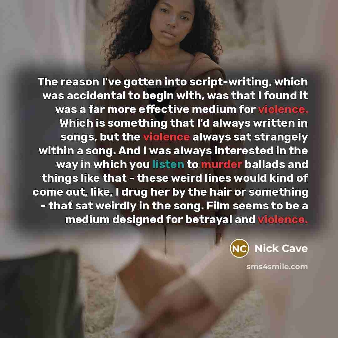 “The reason I've gotten into script-writing, which was accidental to begin with, was that I found it was a far more effective medium for violence. Which is something that I'd always written in songs, but the violence always sat strangely within a song. And I was always interested in the way in…” quote by Nick Cave