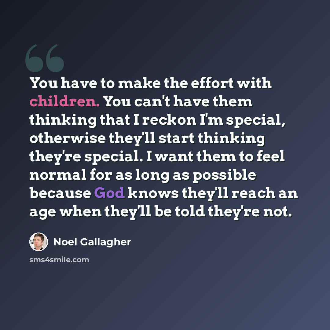 “You have to make the effort with children. You can't have them thinking that I reckon I'm special, otherwise they'll start thinking they're special. I want them to feel normal for as long as possible because God knows they'll reach an age when they'll be told they're not.” quote by Noel Gallagher
