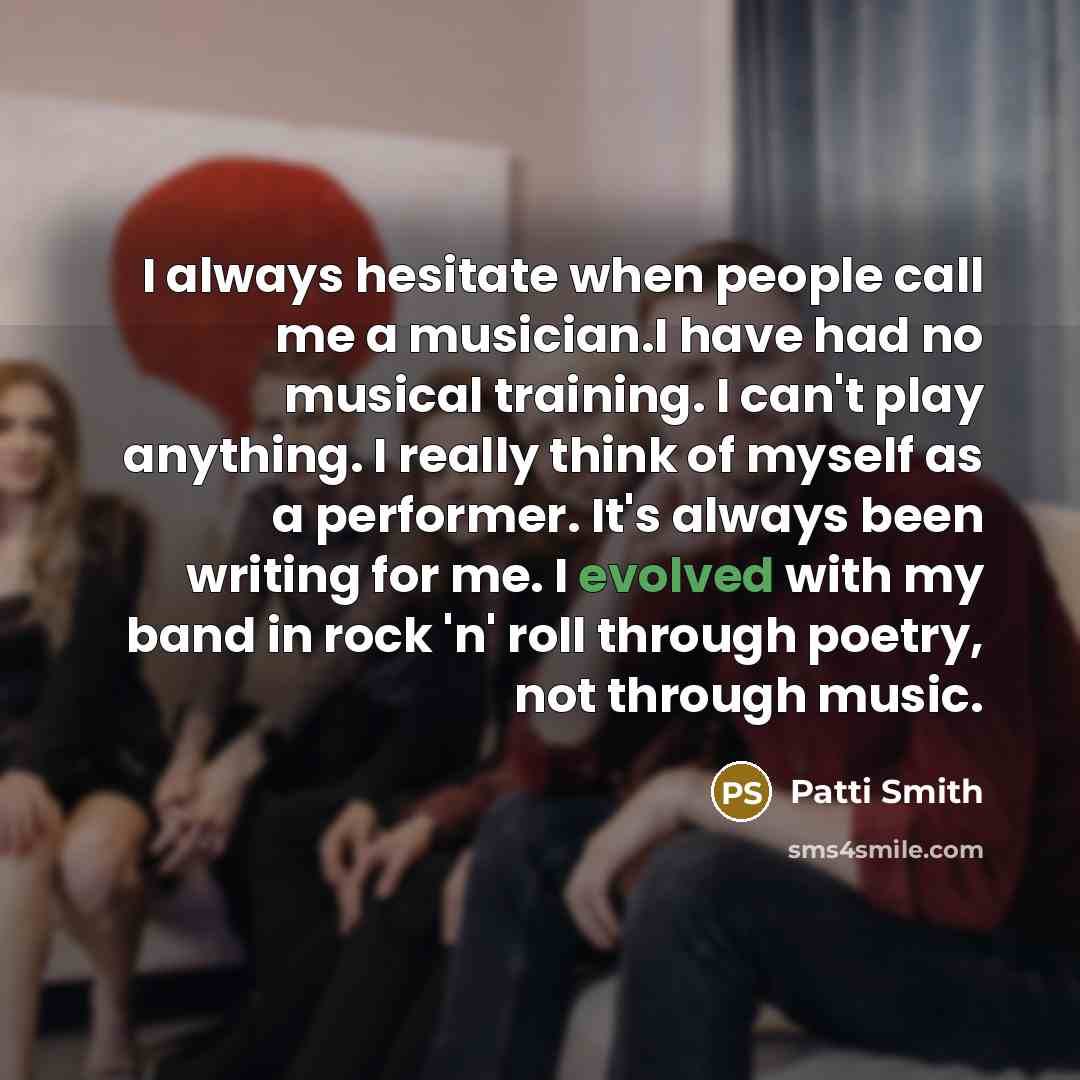 “I always hesitate when people call me a musician.I have had no musical training. I can't play anything. I really think of myself as a performer. It's always been writing for me. I evolved with my band in rock 'n' roll through poetry, not through music.” quote by Patti Smith