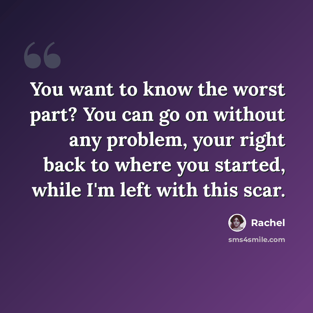 “You want to know the worst part? You can go on without any problem, your right back to where you started, while I'm left with this scar.” quote by Rachel
