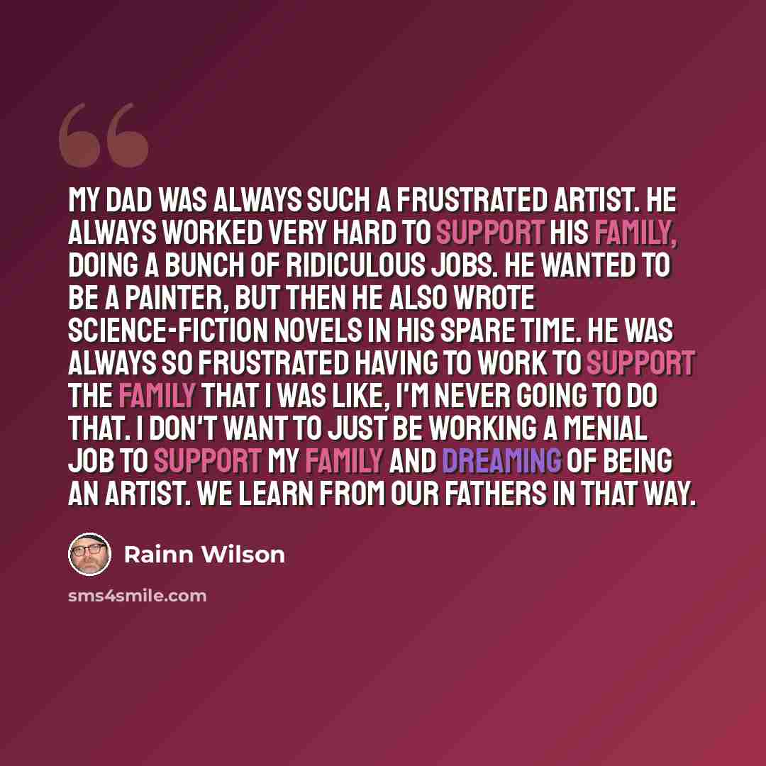 “My dad was always such a frustrated artist. He always worked very hard to support his family, doing a bunch of ridiculous jobs. He wanted to be a painter, but then he also wrote science-fiction novels in his spare time. He was always so frustrated having to work to support the family that I was…” quote by Rainn Wilson