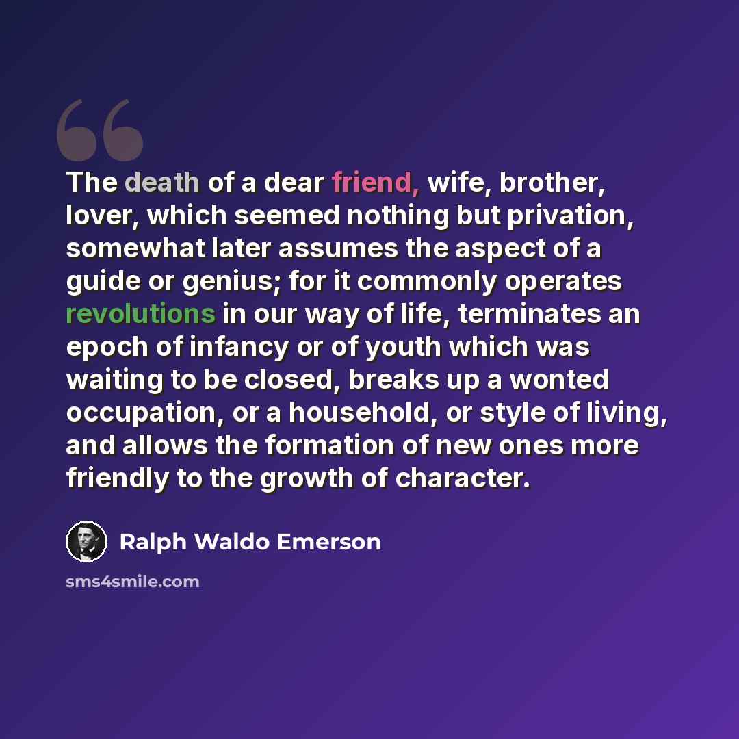 “The death of a dear friend, wife, brother, lover, which seemed nothing but privation, somewhat later assumes the aspect of a guide or genius; for it commonly operates revolutions in our way of life, terminates an epoch of infancy or of youth which was waiting to be closed, breaks up a wonted…” quote by Ralph Waldo Emerson