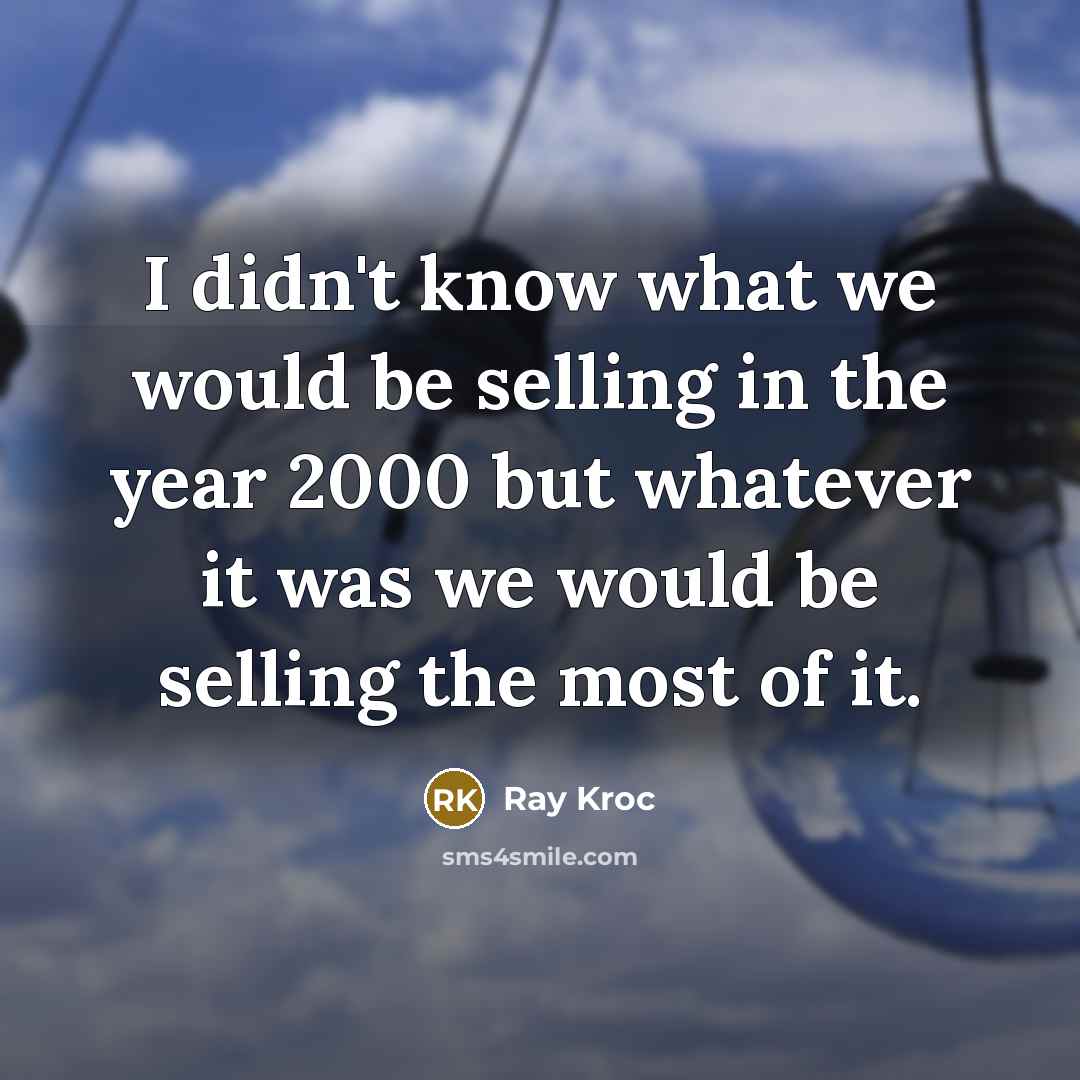 “I didn't know what we would be selling in the year 2000 but whatever it was we would be selling the most of it.” quote by Ray Kroc