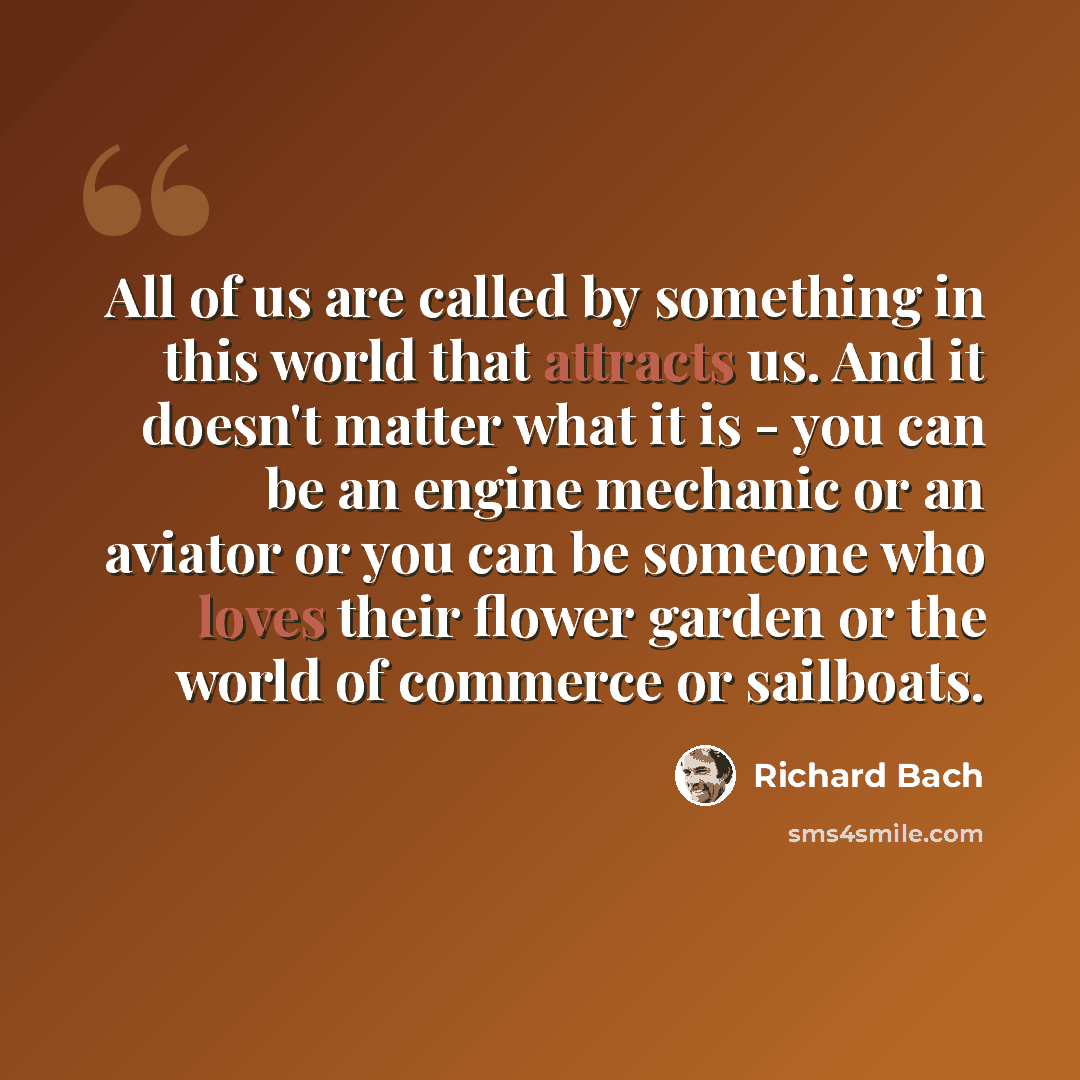 “All of us are called by something in this world that attracts us. And it doesn't matter what it is - you can be an engine mechanic or an aviator or you can be someone who loves their flower garden or the world of commerce or sailboats.” quote by Richard Bach