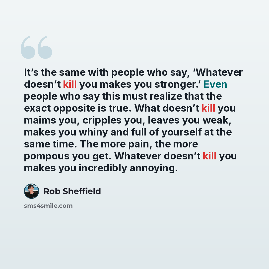 “It’s the same with people who say, ‘Whatever doesn’t kill you makes you stronger.’ Even people who say this must realize that the exact opposite is true. What doesn’t kill you maims you, cripples you, leaves you weak, makes you whiny and full of yourself at the same time. The more pain, the more…” quote by Rob Sheffield