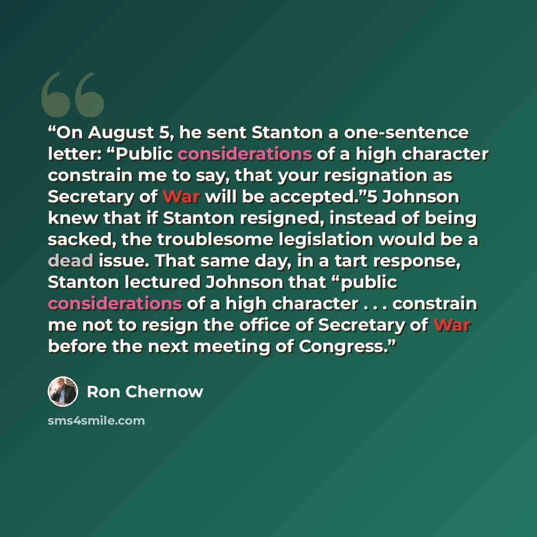 “On August 5, he sent Stanton a one-sentence letter: “Public considerations of a high character constrain me to say, that your resignation as Secretary of War will be accepted.”5 Johnson knew that if Stanton resigned, instead of being sacked, the troublesome legislation would be a dead issue. That…” quote by Ron Chernow